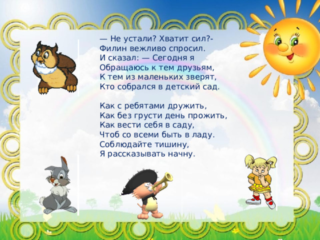 — Не устали? Хватит сил?- Филин вежливо спросил. И сказал: — Сегодня я Обращаюсь к тем друзьям, К тем из маленьких зверят, Кто собрался в детский сад. Как с ребятами дружить, Как без грусти день прожить, Как вести себя в саду, Чтоб со всеми быть в ладу. Соблюдайте тишину, Я рассказывать начну.