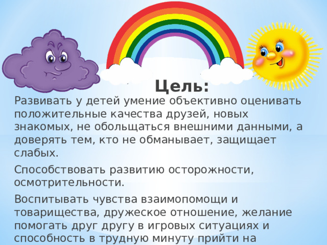 Цель: Развивать у детей умение объективно оценивать положительные качества друзей, новых знакомых, не обольщаться внешними данными, а доверять тем, кто не обманывает, защищает слабых. Способствовать развитию осторожности, осмотрительности. Воспитывать чувства взаимопомощи и товарищества, дружеское отношение, желание помогать друг другу в игровых ситуациях и способность в трудную минуту прийти на помощь.