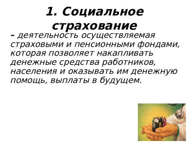 1. Социальное страхование – деятельность осуществляемая страховыми и пенсионными фондами, которая позволяет накапливать денежные средства работников, населения и оказывать им денежную помощь, выплаты в будущем.