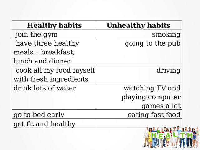 Healthy habits Unhealthy habits   join the gym smoking  have three healthy meals – breakfast, lunch and dinner  going to the pub  cook all my food myself with fresh ingredients  driving drink lots of water  watching TV and playing computer games a lot go to bed early   eating fast food get fit and healthy  