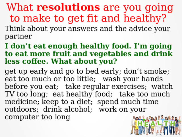 What resolutions are you going to make to get fit and healthy? Think about your answers and the advice your partner I don’t eat enough healthy food. I’m going to eat more fruit and vegetables and drink less coffee. What about you? get up early and go to bed early; don’t smoke; eat too much or too little; wash your hands before you eat; take regular exercises; watch TV too long; eat healthy food; take too much medicine; keep to a diet; spend much time outdoors; drink alcohol; work on your computer too long