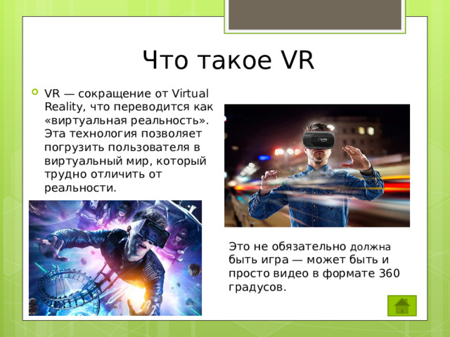 Что такое VR VR — сокращение от Virtual Reality, что переводится как «виртуальная реальность». Эта технология позволяет погрузить пользователя в виртуальный мир, который трудно отличить от реальности. Это не обязательно должна быть игра — может быть и просто видео в формате 360 градусов.