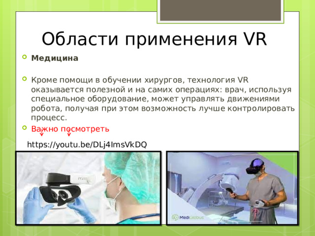 Области применения VR Медицина  Кроме помощи в обучении хирургов, технология VR оказывается полезной и на самих операциях: врач, используя специальное оборудование, может управлять движениями робота, получая при этом возможность лучше контролировать процесс. Важно посмотреть https://youtu.be/DLj4ImsVkDQ