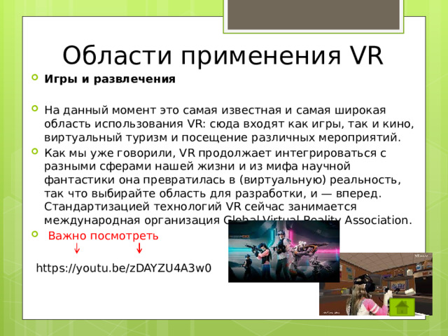 Области применения VR Игры и развлечения На данный момент это самая известная и самая широкая область использования VR: сюда входят как игры, так и кино, виртуальный туризм и посещение различных мероприятий. Как мы уже говорили, VR продолжает интегрироваться с разными сферами нашей жизни и из мифа научной фантастики она превратилась в (виртуальную) реальность, так что выбирайте область для разработки, и — вперед. Стандартизацией технологий VR сейчас занимается международная организация Global Virtual Reality Association.  Важно посмотреть https://youtu.be/zDAYZU4A3w0