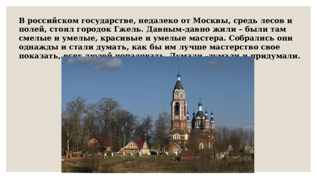 В российском государстве, недалеко от Москвы, средь лесов и полей, стоял городок Гжель. Давным-давно жили – были там смелые и умелые, красивые и умелые мастера. Собрались они однажды и стали думать, как бы им лучше мастерство свое показать, всех людей порадовать. Думали -думали и придумали.