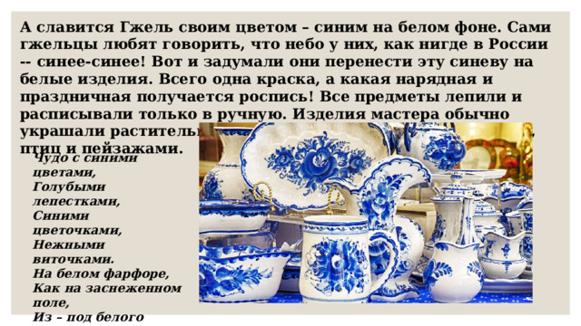 А славится Гжель своим цветом – синим на белом фоне. Сами гжельцы любят говорить, что небо у них, как нигде в России -- синее-синее! Вот и задумали они перенести эту синеву на белые изделия. Всего одна краска, а какая нарядная и праздничная получается роспись! Все предметы лепили и расписывали только в ручную. Изделия мастера обычно украшали растительными орнаментами, рисунками цветов, птиц и пейзажами. Чудо с синими цветами, Голубыми лепестками, Синими цветочками, Нежными виточками. На белом фарфоре, Как на заснеженном поле, Из – под белого снежочка Растут синие цветочки. Неужели, неужели, Вы не слышали о Гжели?