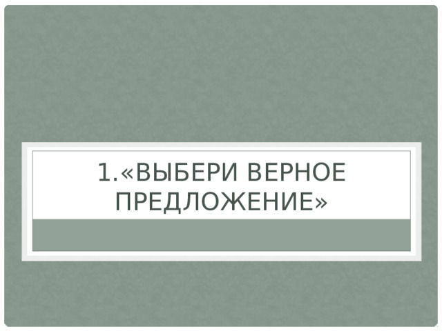 1.«ВЫБЕРИ ВЕРНОЕ ПРЕДЛОЖЕНИЕ»