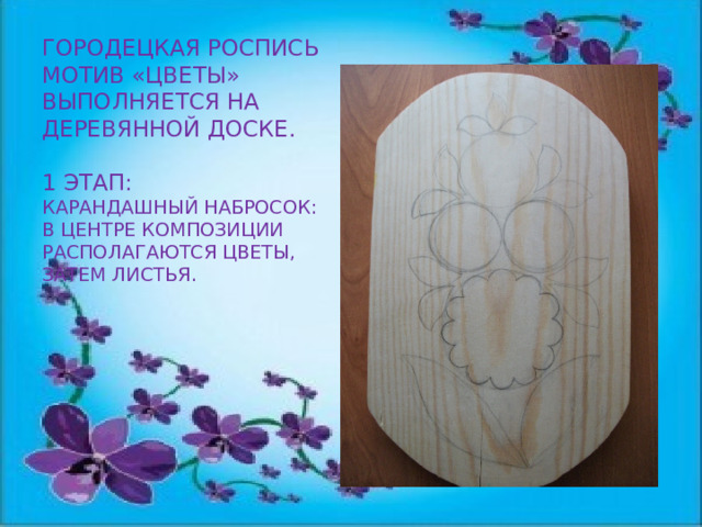Городецкая роспись  мотив «цветы»  выполняется на деревянной доске.   1 ЭТАП:  Карандашный набросок: в центре композиции располагаются цветы, затем листья.