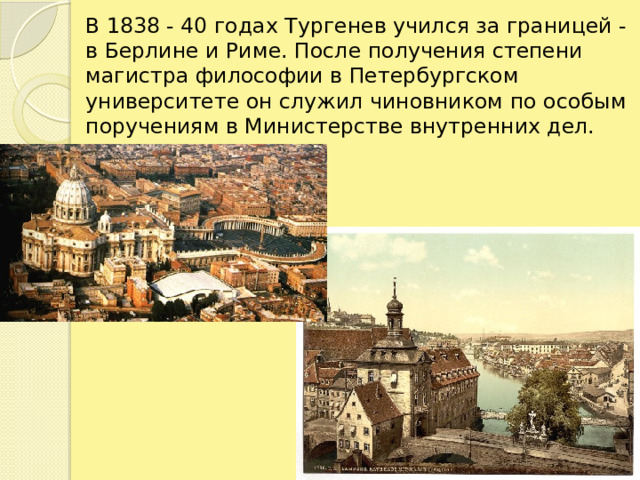 В 1838 - 40 годах Тургенев учился за границей - в Берлине и Риме. После получения степени магистра философии в Петербургском университете он служил чиновником по особым поручениям в Министерстве внутренних дел.