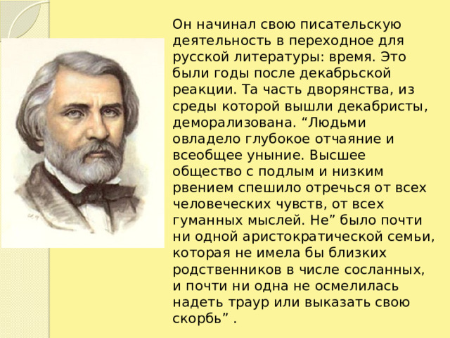 Он начинал свою писательскую деятельность в переходное для русской литературы: время. Это были годы после декабрьской реакции. Та часть дворянства, из среды которой вышли декабристы, деморализована. “Людьми овладело глубокое отчаяние и всеобщее уныние. Высшее общество с подлым и низким рвением спешило отречься от всех человеческих чувств, от всех гуманных мыслей. Не” было почти ни одной аристократической семьи, которая не имела бы близких родственников в числе сосланных, и почти ни одна не осмелилась надеть траур или выказать свою скорбь” .