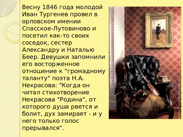 Весну 1846 года молодой Иван Тургенев провел в орловском имении Спасское-Лутовиново и посетил как-то своих соседок, сестер Александру и Наталью Беер. Девушки запомнили его восторженное отношение к 