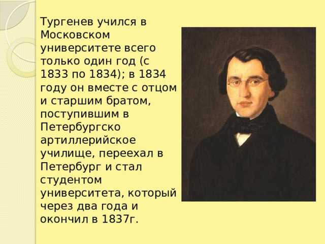 Тургенев учился в Московском университете всего только один год (с 1833 по 1834); в 1834 году он вместе с отцом и старшим братом,  поступившим в Петербургско артиллерийское училище, переехал в Петербург и стал студентом университета, который через два года и окончил в 1837г.