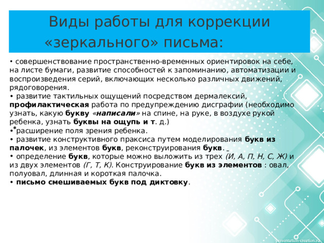 Виды работы для коррекции «зеркального» письма:   совершенствование пространственно-временных ориентировок на себе, на листе бумаги, развитие способностей к запоминанию, автоматизации и воспроизведения серий, включающих несколько различных движений, рядоговорения.  • развитие тактильных ощущений посредством дермалексий, профилактическая работа по предупреждению дисграфии (необходимо узнать, какую букву « написали » на спине, на руке, в воздухе рукой ребенка, узнать буквы на ощупь и т . д.) • расширение поля зрения ребенка. • развитие конструктивного праксиса путем моделирования букв из палочек , из элементов букв , реконструирования букв .    определение букв , которые можно выложить из трех (И, А, П, Н, С, Ж) и из двух элементов (Г, Т, К) . Конструирование букв из элементов : овал, полуовал, длинная и короткая палочка. • письмо смешиваемых букв под диктовку .