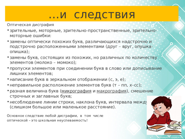 … и следствия Оптическая дисграфия зрительные, моторные, зрительно-пространственные, зрительно-моторные ошибки: замены оптически похожих букв, различающихся надстрочно и подстрочно расположенными элементами (друг – вруг, опушка-опишка); замены букв, состоящих из похожих, но различных по количеству элементов (молоко – момоко); пропуски элементов при соединении букв в слово или дописывание лишних элементов; написание букв в зеркальном отображении (с, э, е); неправильное расположение элементов букв (т – пп, х–сс); разная величина букв ( микрография и макрография ), смешение строчных и заглавных букв; несоблюдение линии строки, наклона букв, интервала между словами (слишком большое или маленькое расстояние). Основное следствие любой дисграфии, в том числе оптической – это школьная неуспеваемость!