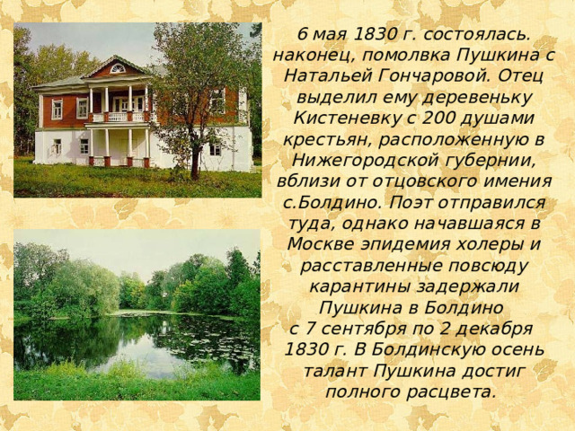 6 мая 1830 г. состоялась. наконец, помолвка Пушкина с Натальей Гончаровой. Отец выделил ему деревеньку Кистеневку с 200 душами крестьян, расположенную в Нижегородской губернии, вблизи от отцовского имения с.Болдино. Поэт отправился туда, однако начавшаяся в Москве эпидемия холеры и расставленные повсюду карантины задержали Пушкина в Болдино с 7 сентября по 2 декабря 1830 г.  В Болдинскую осень талант Пушкина достиг полного расцвета.