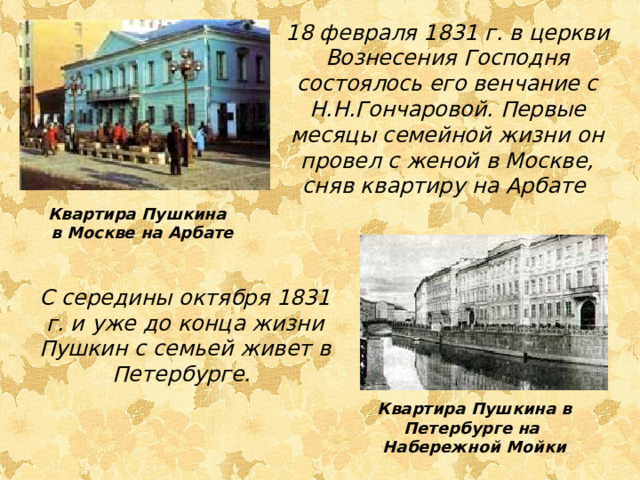 18 февраля 1831 г. в церкви Вознесения Господня состоялось его венчание с Н.Н.Гончаровой. Первые месяцы семейной жизни он провел с женой в Москве, сняв квартиру на Арбате Квартира Пушкина в Москве на Арбате С середины октября 1831 г. и уже до конца жизни Пушкин с семьей живет в Петербурге. Квартира Пушкина в Петербурге на Набережной Мойки