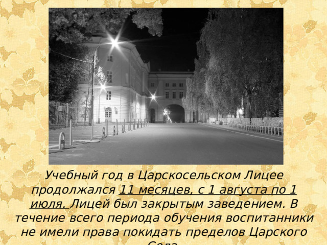 Учебный год в Царскосельском Лицее продолжался 11 месяцев, с 1 августа по 1 июля. Лицей был закрытым заведением. В течение всего периода обучения воспитанники не имели права покидать пределов Царского Села.