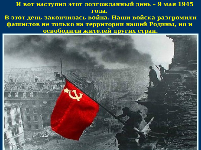 И вот наступил этот долгожданный день – 9 мая 1945 года. В этот день закончилась война. Наши войска разгромили фашистов не только на территории нашей Родины, но и освободили жителей других стран.