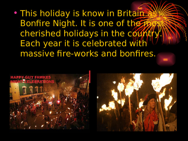 This holiday is know in Britain as Bonfire Night. It is one of the most cherished holidays in the country. Each year it is celebrated with massive fire-works and bonfires.