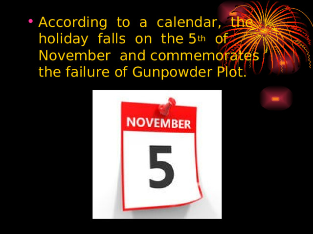 According to a calendar, the holiday falls on the 5 th of November and commemorates the failure of Gunpowder Plot.