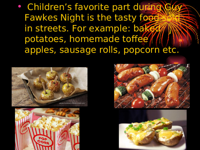 Children’s favorite part during Guy Fawkes Night is the tasty food sold in streets. For example : baked potatoes, homemade toffee apples, sausage rolls, popcorn etc.