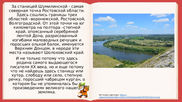 За станицей Шумилинской - самая северная точка Ростовской области. Здесь сошлись границы трех областей –воронежской, Ростовской, Волгоградской. От этой точки на юг километра на полтора –степной край, опоясанный серебряной лентой Дона, разрисованный изгибами маловодных речушек и поросших ольхой балок, именуется Верхним Донцом, в народе эти места называют Шолоховский край. И не только потому что здесь родина самого выдающегося писателя XX века, но и еще потому что не найдешь здесь станицу или хутор, слободу или село, степную речку, поросший чабрецом курган, о котором бы не упоминалась бы в произведениях великого нашего земляка. Источник картинки: https :// www.interesnie-fakty.ru/wp-content/uploads/2020/01/Gora-3.jpg