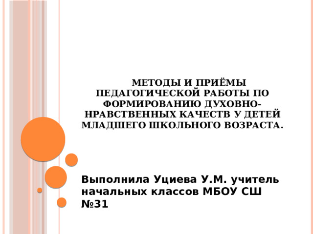 Методы и приёмы педагогической работы по формированию духовно-нравственных качеств у детей младшего школьного возраста.   Выполнила Уциева У.М. учитель начальных классов МБОУ СШ №31