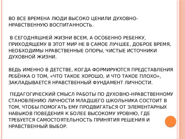 Во все времена люди высоко ценили духовно- нравственную воспитанность.    В сегодняшней жизни всем, а особенно ребенку, приходящему в этот мир не в самое лучшее, доброе время, необходимы нравственные опоры, чистые источники духовной жизни.   Ведь именно в детстве, когда формируются представления ребёнка о том, «что такое хорошо, и что такое плохо», закладывается нравственный фундамент личности.      Педагогический смысл работы по духовно-нравственному становлению личности младшего школьника состоит в том, чтобы помогать ему продвигаться от элементарных навыков поведения к более высокому уровню, где требуется самостоятельность принятия решения и нравственный выбор.  