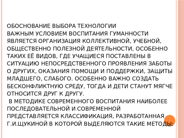 Обоснование выбора технологии  Важным условием воспитания гуманности является организация коллективной, учебной, общественно полезной деятельности, особенно таких её видов, где учащиеся поставлены в ситуацию непосредственного проявления заботы о других, оказания помощи и поддержки, защиты младшего, слабого. Особенно важно создать бесконфликтную среду, тогда и дети станут мягче относится друг к другу.   В методике современного воспитания наиболее последовательной и современной представляется классификация, разработанная Г.И.ЩУКИНОЙ в которой выделяются такие методы: