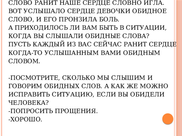 Давайте представим, что каждое обидное слово ранит наше сердце словно игла. Вот услышало сердце девочки обидное слово, и его пронзила боль.  А приходилось ли вам быть в ситуации, когда вы слышали обидные слова?  Пусть каждый из вас сейчас ранит сердце когда-то услышанным вами обидным словом.     -Посмотрите, сколько мы слышим и говорим обидных слов. А как же можно исправить ситуацию, если вы обидели человека?  -Попросить прощения.  -Хорошо.