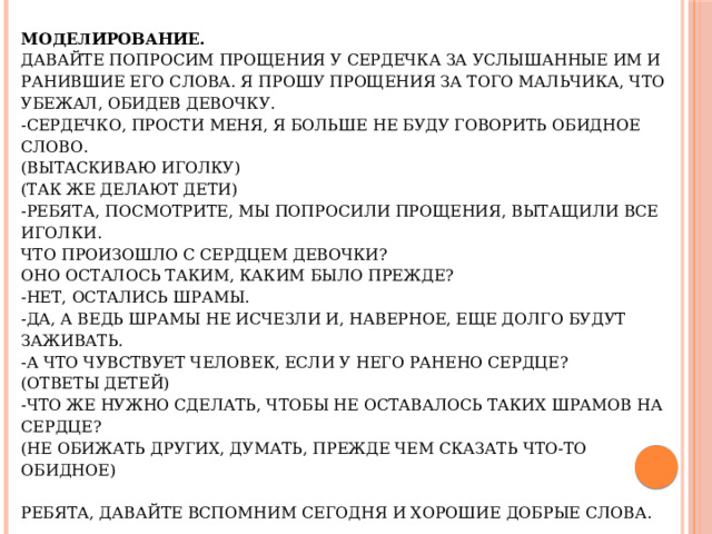 Моделирование.  Давайте попросим прощения у сердечка за услышанные им и ранившие его слова. Я прошу прощения за того мальчика, что убежал, обидев девочку.  -Сердечко, прости меня, я больше не буду говорить обидное слово.  (Вытаскиваю иголку)  (Так же делают дети)  -Ребята, посмотрите, мы попросили прощения, вытащили все иголки.  Что произошло с сердцем девочки?  Оно осталось таким, каким было прежде?  -Нет, остались шрамы.  -Да, а ведь шрамы не исчезли и, наверное, еще долго будут заживать.  -А что чувствует человек, если у него ранено сердце?  (Ответы детей)  -Что же нужно сделать, чтобы не оставалось таких шрамов на сердце?  (Не обижать других, думать, прежде чем сказать что-то обидное)     Ребята, давайте вспомним сегодня и хорошие добрые слова.