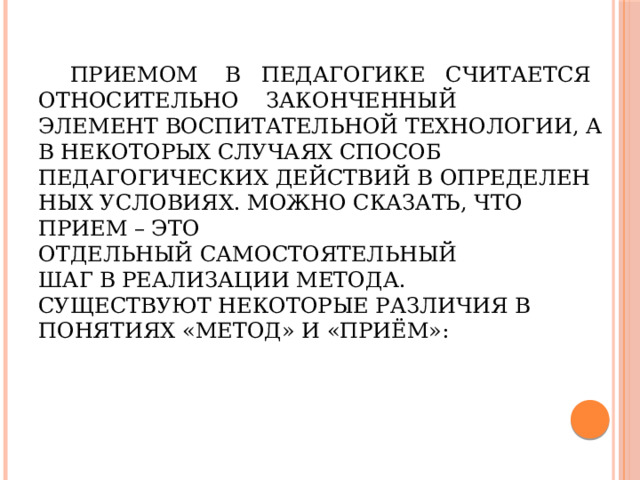 Приемом в педагогике считается   относительно законченный  элемент воспитательной технологии, а в некоторых случаях способ педагогических действий в определенных условиях. Можно сказать, что прием – это отдельный самостоятельный шаг в реализации метода.  Существуют некоторые различия в понятиях «метод» и «приём»: