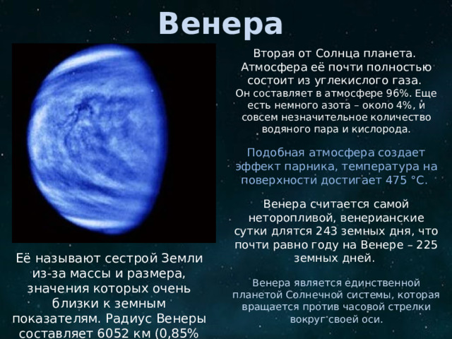Венера Вторая от Солнца планета. Атмосфера её почти полностью состоит из углекислого газа. Он составляет в атмосфере 96%. Еще есть немного азота – около 4%, и совсем незначительное количество водяного пара и кислорода. Подобная атмосфера создает эффект парника, температура на поверхности достигает 475 °C. Венера считается самой неторопливой, венерианские сутки длятся 243 земных дня, что почти равно году на Венере – 225 земных дней. Венера является единственной планетой Солнечной системы, которая вращается против часовой стрелки вокруг своей оси. Спутников у Венеры, как и у Меркурия, нет . Её называют сестрой Земли из-за массы и размера, значения которых очень близки к земным показателям. Радиус Венеры составляет 6052 км (0,85% земного).