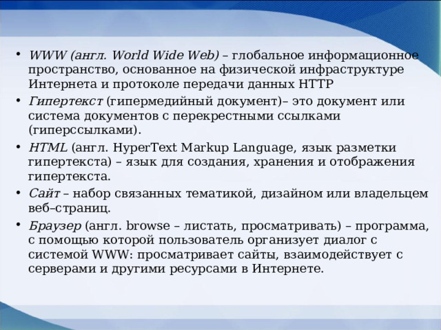 WWW (англ. World Wide Web) – глобальное информационное пространство, основанное на физической инфраструктуре Интернета и протоколе передачи данных HTTP Гипертекст (гипермедийный документ)– это документ или система документов с перекрестными ссылками (гиперссылками). HTML (англ. HyperText Markup Language , язык разметки гипертекста) – язык для создания, хранения и отображения гипертекста. Сайт – набор связанных тематикой, дизайном или владельцем веб–страниц. Браузер (англ. browse – листать, просматривать) – программа, с помощью которой пользователь организует диалог с системой WWW : просматривает сайты, взаимодействует с серверами и другими ресурсами в Интернете.