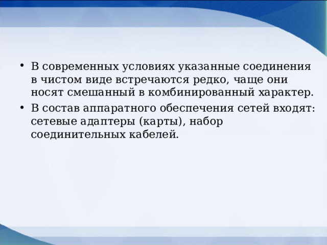 В современных условиях указанные соединения в чистом виде встречаются редко, чаще они носят смешанный в комбинированный характер. В состав аппаратного обеспечения сетей входят: сетевые адаптеры (карты), набор соединительных кабелей.