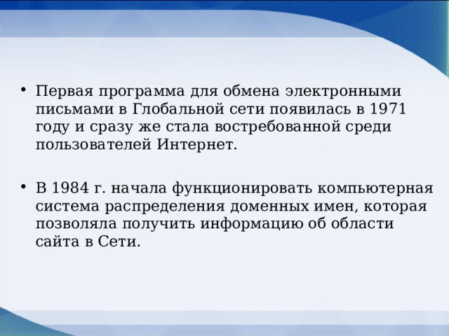 Первая программа для обмена электронными письмами в Глобальной сети появилась в 1971 году и сразу же стала востребованной среди пользователей Интернет.  В 1984 г. начала функционировать компьютерная система распределения доменных имен, которая позволяла получить информацию об области сайта в Сети.