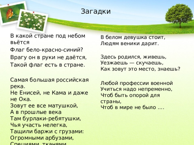 Загадки В какой стране под небом вьётся Флаг бело-красно-синий? Врагу он в руки не даётся, Такой флаг есть в стране. Самая большая российская река.   Не Енисей, не Кама и даже не Ока.  Зовут ее все матушкой,  А в прошлые века  Там бурлаки-ребятушки,  Чья участь нелегка,  Тащили баржи с грузами:  Огромными арбузами,  Специями, тканями…  Речку ту узнали вы? В белом девушка стоит,  Людям веники дарит. Здесь родился, живешь,  Уезжаешь — скучаешь,  Как зовут это место, знаешь? Любой профессии военной  Учиться надо непременно,  Чтоб быть опорой для страны,  Чтоб в мире не было ….