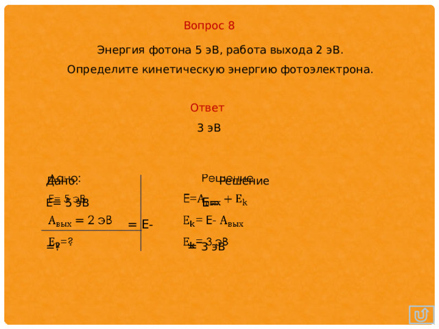 Вопрос 8 Энергия фотона 5 эВ, работа выхода 2 эВ. Определите кинетическую энергию фотоэлектрона. Ответ 3 эВ Дано: Решение   Е= 5 эВ E=  = E- =? = 3 эВ