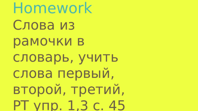 Homework  Слова из рамочки в словарь, учить слова первый, второй, третий, PT упр. 1,3 с. 45
