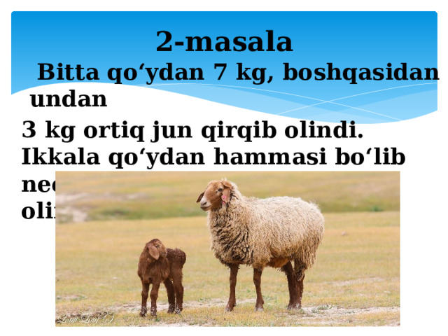 2-masala   Bitta qo‘ydan 7 kg, boshqasidan undan 3 kg ortiq jun qirqib olindi. Ikkala qo‘ydan hammasi bo‘lib necha kilogramm jun qirqib olingan?