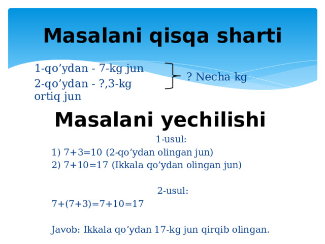 Masalani qisqa sharti 1-qo’ydan - 7-kg jun 2-qo’ydan - ?,3-kg ortiq jun ? Necha kg Masalani yechilishi 1-usul: 1) 7+3=10 (2-qo’ydan olingan jun) 2) 7+10=17 (Ikkala qo’ydan olingan jun) 2-usul: 7+(7+3)=7+10=17 Javob: Ikkala qo’ydan 17-kg jun qirqib olingan.