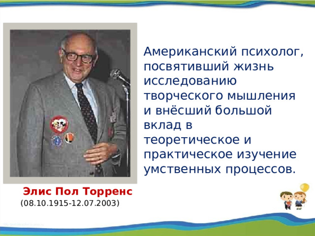 Американский психолог, посвятивший жизнь исследованию творческого мышления и внёсший большой вклад в теоретическое и практическое изучение умственных процессов.  Элис Пол Торренс  (08.10.1915-12.07.2003)