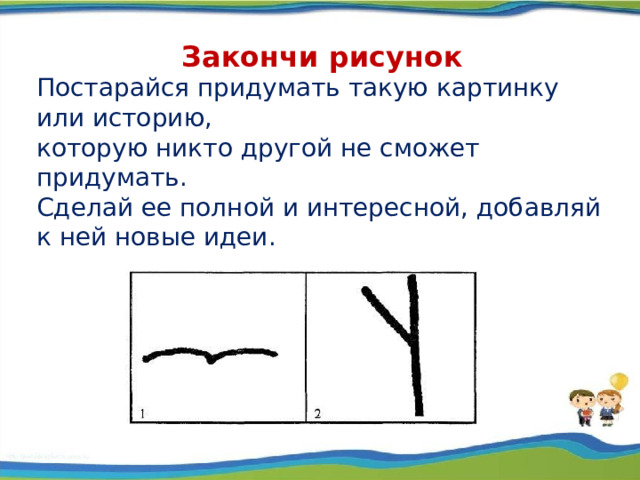 Постарайся придумать такую картинку или историю, которую никто другой не сможет придумать. Сделай ее полной и интересной, добавляй к ней новые идеи. Закончи рисунок