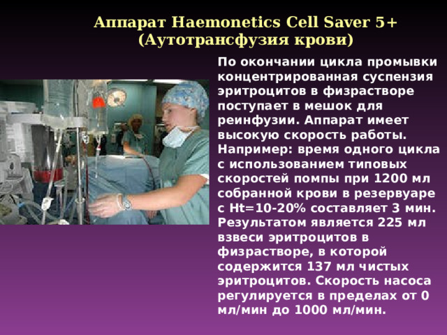 Аппарат Haemonetics Cell Saver 5+ ( Аутотрансфузия крови) По окончании цикла промывки концентрированная суспензия эритроцитов в физрастворе поступает в мешок для реинфузии. Аппарат имеет высокую скорость работы. Например: время одного цикла с использованием типовых скоростей помпы при 1200 мл собранной крови в резервуаре с Ht=10-20% составляет 3 мин. Результатом является 225 мл взвеси эритроцитов в физрастворе, в которой содержится 137 мл чистых эритроцитов. Скорость насоса регулируется в пределах от 0 мл/мин до 1000 мл/мин.
