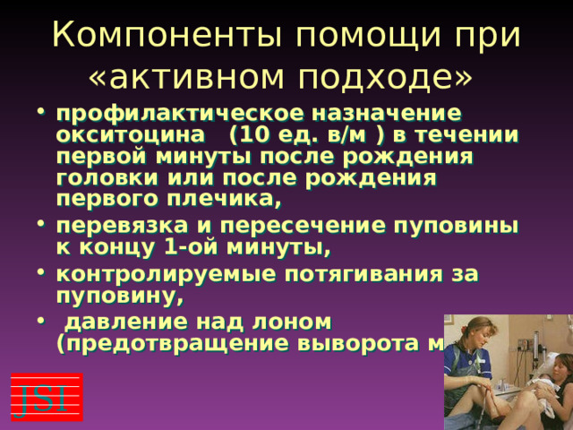 Компоненты помощи при «активном подходе» профилактическое назначение окситоцина (10 ед. в/м ) в течении первой минуты после рождения головки или после рождения первого плечика, перевязка и пересечение пуповины к концу 1-ой минуты, контролируемые потягивания за пуповину,  давление над лоном (предотвращение выворота матки) JSI