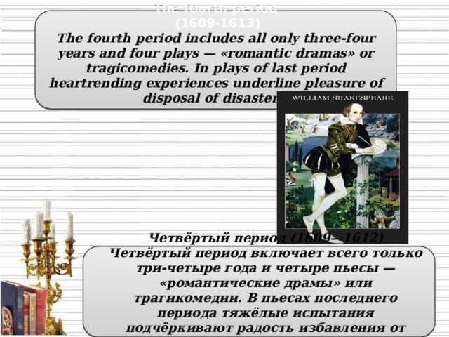 The fourth period  (1609-1613) The fourth period includes all only three-four years and four plays — «romantic dramas» or tragicomedies. In plays of last period heartrending experiences underline pleasure of disposal of disasters.  Четвёртый период (1609—1612) Четвёртый период включает всего только три-четыре года и четыре пьесы — «романтические драмы» или трагикомедии. В пьесах последнего периода тяжёлые испытания подчёркивают радость избавления от бедствий.