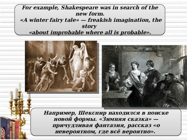 For example, Shakespeare was in search of the new form.  «A winter fairy tale» — freakish imagination, the story «about improbable where all is probable». Например, Шекспир находился в поиске новой формы. «Зимняя сказка» — причудливая фантазия, рассказ «о невероятном, где всё вероятно».