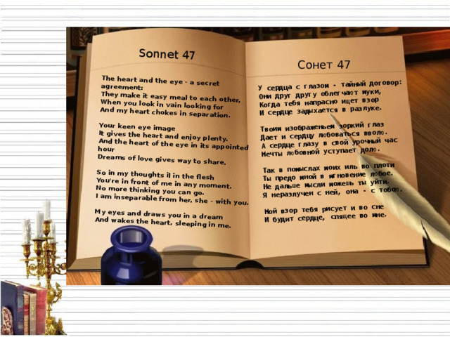 Sonnet 47 The heart and the eye - a secret agreement:  They make it easy meal to each other,  When you look in vain looking for  And my heart chokes in separation.   Your keen eye image  It gives the heart and enjoy plenty.  And the heart of the eye in its appointed hour  Dreams of love gives way to share.   So in my thoughts il in the flesh  You're in front of me in any moment.  No more thinking you can go.  I am inseparable from her, she - with you.   My eyes and draws you in a dream  And wakes the heart, sleeping in me. У сердца с глазом - тайный договор: Они друг другу облегчают муки, Когда тебя напрасно ищет взор И сердце задыхается в разлуке.  Твоим изображеньем зоркий глаз Дает и сердцу любоваться вволю. А сердце глазу в свой урочный час Мечты любовной уступает долю.  Так в помыслах моих иль во плоти Ты предо мной в мгновение любое. Не дальше мысли можешь ты уйти. Я неразлучен с ней, она - с тобою.  Мой взор тебя рисует и во сне И будит сердце, спящее во мне. Сонет 47