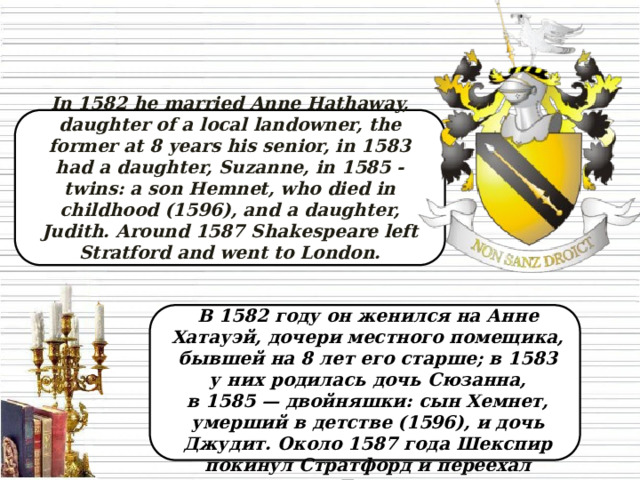In 1582 he married Anne Hathaway, daughter of a local landowner, the former at 8 years his senior, in 1583 had a daughter, Suzanne, in 1585 - twins: a son Hemnet, who died in childhood (1596), and a daughter, Judith. Around 1587 Shakespeare left Stratford and went to London.  В 1582 году он женился на Анне Хатауэй, дочери местного помещика, бывшей на 8 лет его старше; в 1583 у них родилась дочь Сюзанна, в 1585 — двойняшки: сын Хемнет, умерший в детстве (1596), и дочь Джудит. Около 1587 года Шекспир покинул Стратфорд и переехал в Лондон.