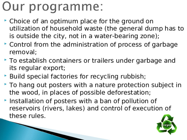 Choice of an optimum place for the ground on utilization of household waste (the general dump has to is outside the city, not in a water-bearing zone); Control from the administration of process of garbage removal; To establish containers or trailers under garbage and its regular export; Build special factories for recycling rubbish; To hang out posters with a nature protection subject in the wood, in places of possible deforestation; Installation of posters with a ban of pollution of reservoirs (rivers, lakes) and control of execution of these rules.